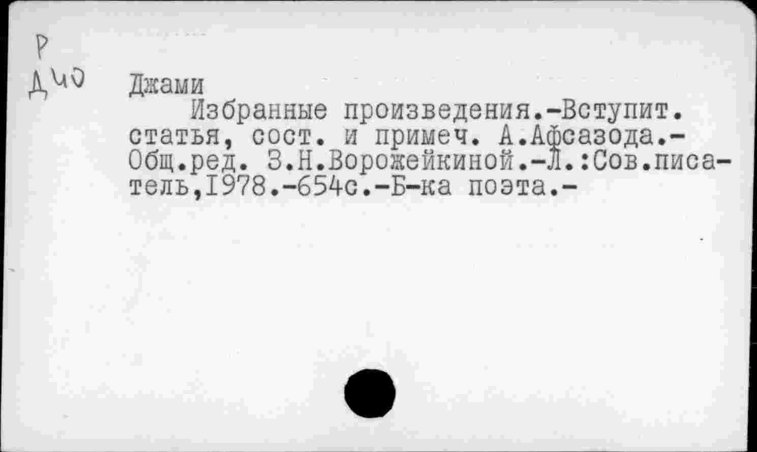 ﻿Джами
Избранные произведения.-Вступит. статья, сост. и примеч. А.Афсазода.-Общ.ред. З.Н.Ворожейкиной.-л.:Сов.писатель,1978.-654с.-Б-ка поэта.-